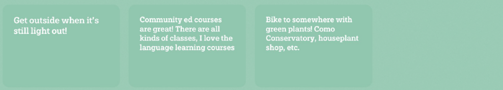 Get outside when it's still light out! Community ed courses are great! There are all kinds of classes, I love the language learning courses. Bike to somewhere with green plants! Como conservatory, houseplant shop, etc.