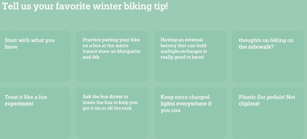 Tell us your favorite winter biking tip! Start with what you have, practice putting your bike on a bus at the metro transit store on Marquette and 6th, Having an external battery that can hold multiple recharges is really good to have! thoughts on biking on the sidewalk?, treat it like a fun experiment, ask the bus driver to lower the bus to help you get it on or off the rack, keep extra charged lights everywhere if you can, plastic flat pedal! Not clipless!