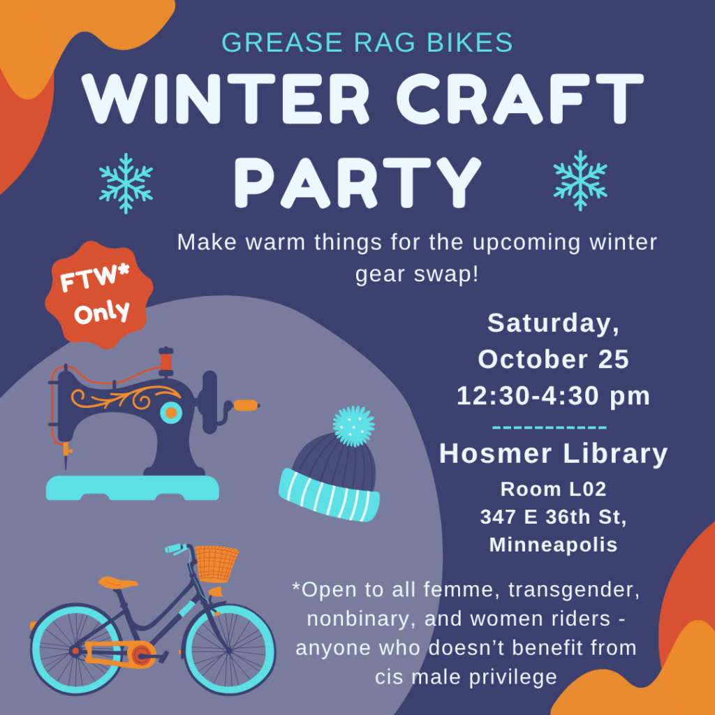 Grease Rag Bikes Winter Craft Party: Make warm things for the upcoming winter gear swap! Saturday, October 25 from 12:30-4:30pm. Hosmer Library, Room L02. 347 E 36th St, Minneapolis. FTW only, open to all femme, transgender, nonbinary, and women riders - anyone who doesn't benefit from cis male privilege.